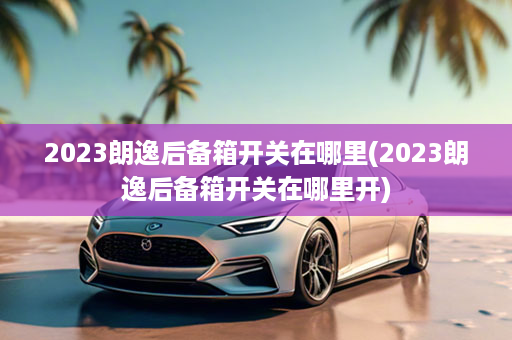 2023朗逸后备箱开关在哪里(2023朗逸后备箱开关在哪里开)