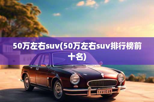 50万左右suv(50万左右suv排行榜前十名)