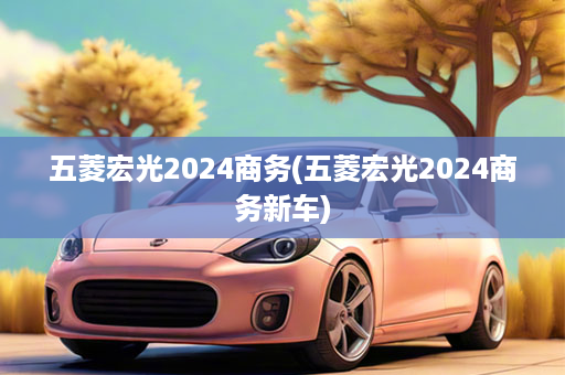 五菱宏光2024商务(五菱宏光2024商务新车)