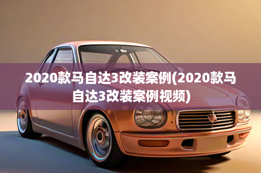 2020款马自达3改装案例(2020款马自达3改装案例视频)