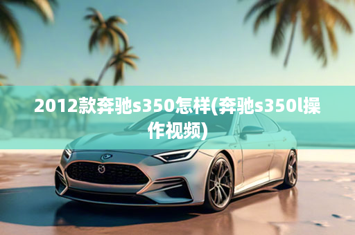 2012款奔驰s350怎样(奔驰s350l操作视频)