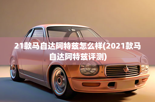 21款马自达阿特兹怎么样(2021款马自达阿特兹评测)