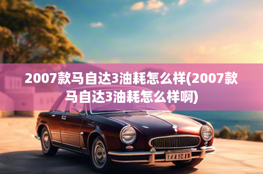 2007款马自达3油耗怎么样(2007款马自达3油耗怎么样啊)