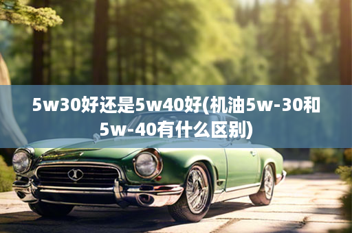 5w30好还是5w40好(机油5w-30和5w-40有什么区别)