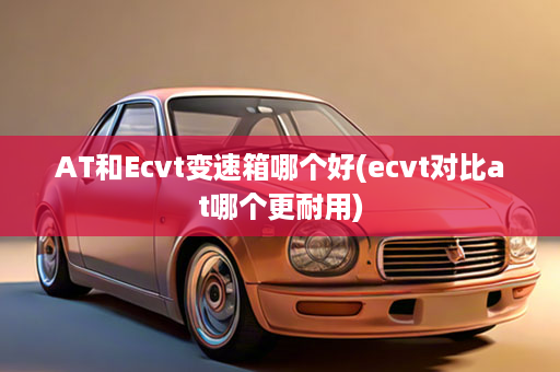 AT和Ecvt变速箱哪个好(ecvt对比at哪个更耐用)