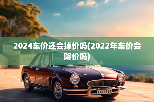 2024车价还会掉价吗(2022年车价会降价吗)