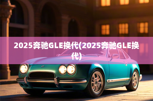 2025奔驰GLE换代(2025奔驰GLE换代)