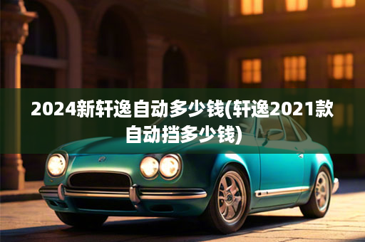 2024新轩逸自动多少钱(轩逸2021款自动挡多少钱)