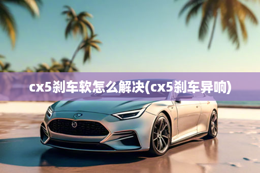 cx5刹车软怎么解决(cx5刹车异响)