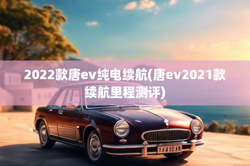 2022款唐ev纯电续航(唐ev2021款续航里程测评)