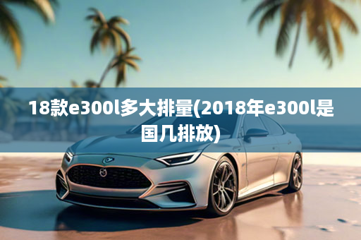 18款e300l多大排量(2018年e300l是国几排放)