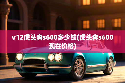 v12虎头奔s600多少钱(虎头奔s600现在价格)