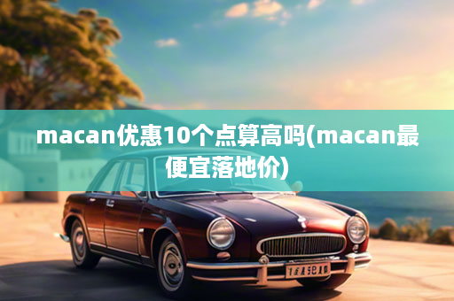 macan优惠10个点算高吗(macan最便宜落地价)