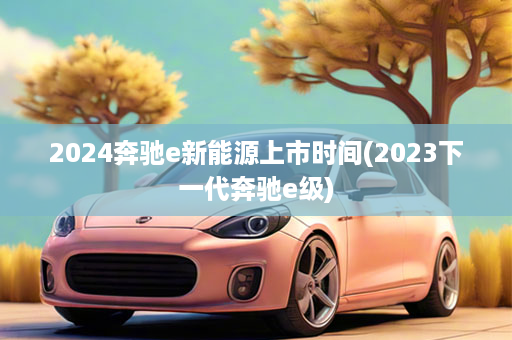 2024奔驰e新能源上市时间(2023下一代奔驰e级)