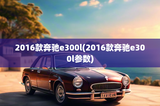 2016款奔驰e300l(2016款奔驰e300l参数)