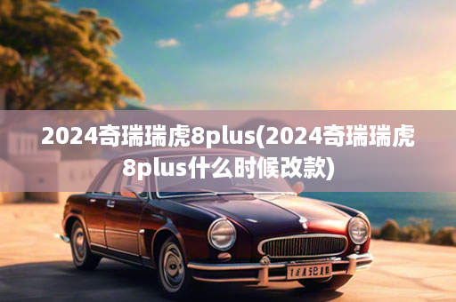 2024奇瑞瑞虎8plus(2024奇瑞瑞虎8plus什么时候改款)