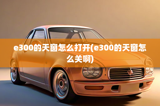 e300的天窗怎么打开(e300的天窗怎么关啊)