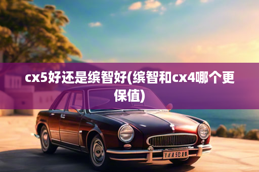 cx5好还是缤智好(缤智和cx4哪个更保值)