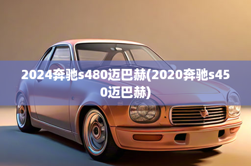 2024奔驰s480迈巴赫(2020奔驰s450迈巴赫)