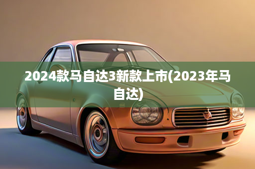 2024款马自达3新款上市(2023年马自达)