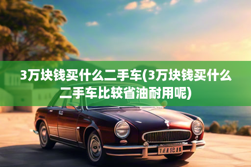 3万块钱买什么二手车(3万块钱买什么二手车比较省油耐用呢)