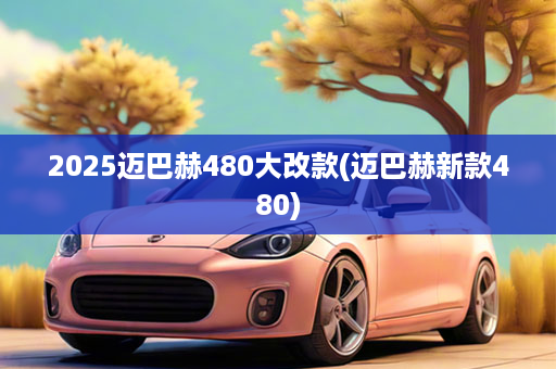 2025迈巴赫480大改款(迈巴赫新款480)