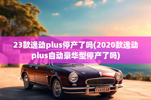 23款逸动plus停产了吗(2020款逸动plus自动豪华型停产了吗)