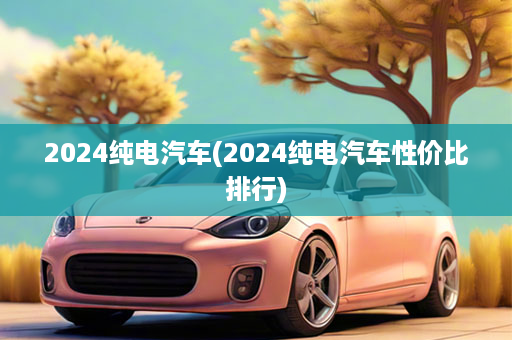 2024纯电汽车(2024纯电汽车性价比排行)