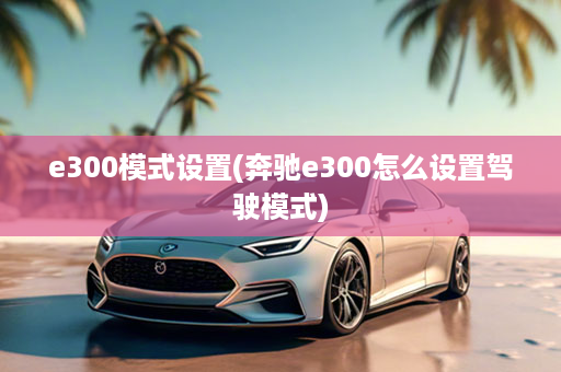 e300模式设置(奔驰e300怎么设置驾驶模式)