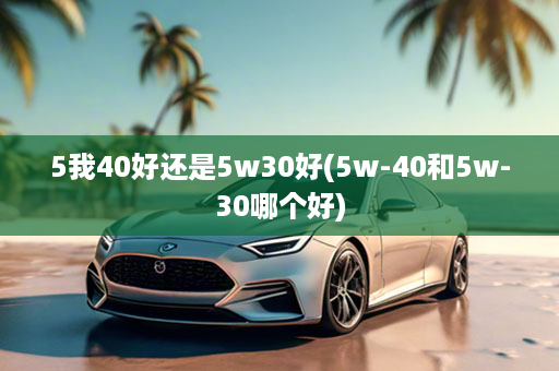 5我40好还是5w30好(5w-40和5w-30哪个好)