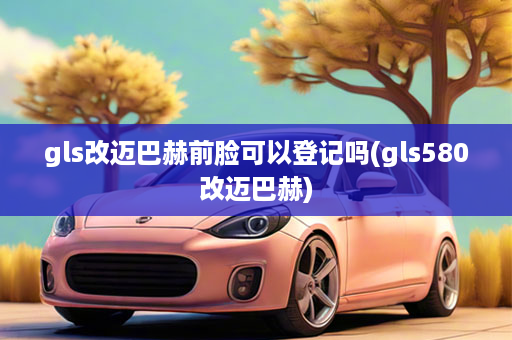 gls改迈巴赫前脸可以登记吗(gls580改迈巴赫)