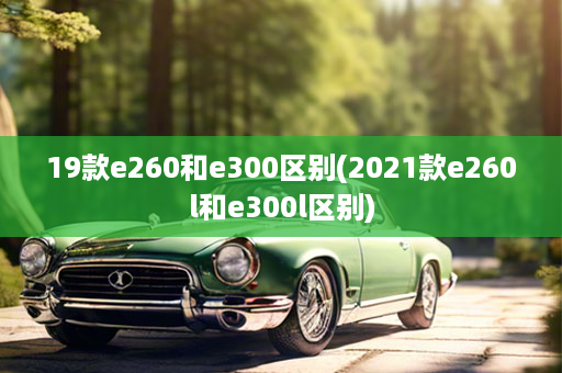 19款e260和e300区别(2021款e260l和e300l区别)