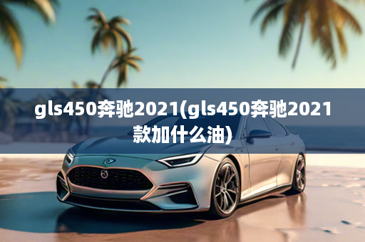 gls450奔驰2021(gls450奔驰2021款加什么油)