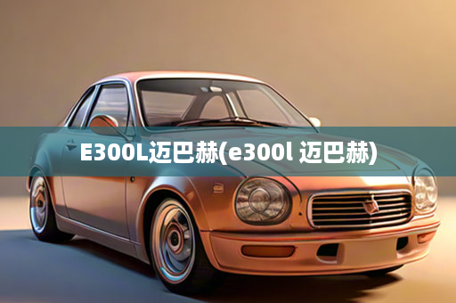 E300L迈巴赫(e300l 迈巴赫)