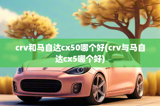 crv和马自达cx50哪个好(crv与马自达cx5哪个好)