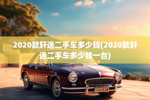 2020款轩逸二手车多少钱(2020款轩逸二手车多少钱一台)