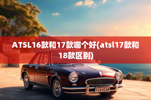 ATSL16款和17款哪个好(atsl17款和18款区别)