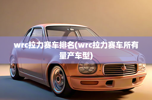 wrc拉力赛车排名(wrc拉力赛车所有量产车型)