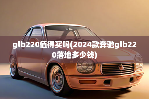 glb220值得买吗(2024款奔驰glb220落地多少钱)