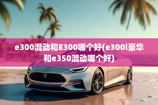 e300混动和E300哪个好(e300l豪华和e350混动哪个好)