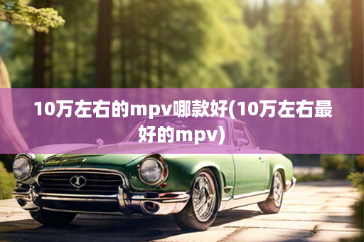 10万左右的mpv哪款好(10万左右最好的mpv)