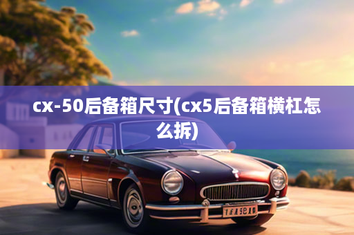 cx-50后备箱尺寸(cx5后备箱横杠怎么拆)