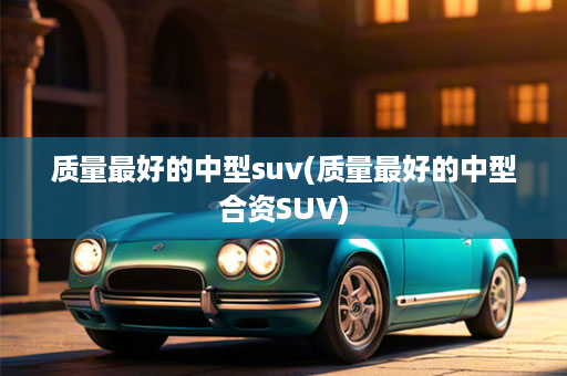 质量最好的中型suv(质量最好的中型合资SUV)