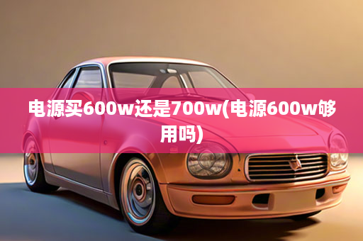 电源买600w还是700w(电源600w够用吗)