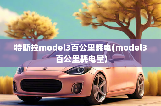 特斯拉model3百公里耗电(model3 百公里耗电量)