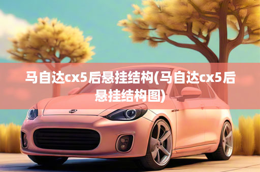 马自达cx5后悬挂结构(马自达cx5后悬挂结构图)