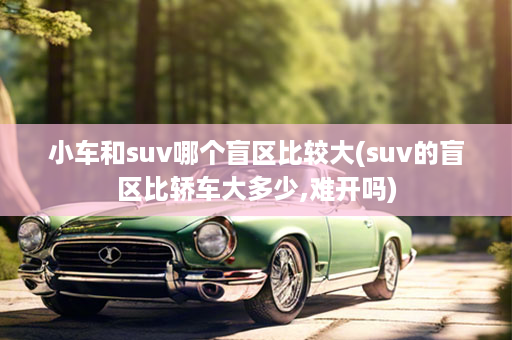 小车和suv哪个盲区比较大(suv的盲区比轿车大多少,难开吗)