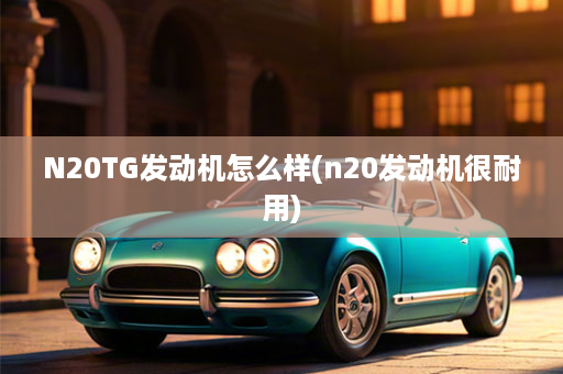 N20TG发动机怎么样(n20发动机很耐用)