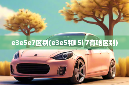 e3e5e7区别(e3e5和i 5i 7有啥区别)