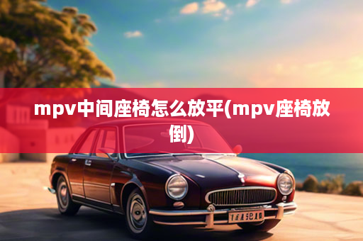 mpv中间座椅怎么放平(mpv座椅放倒)